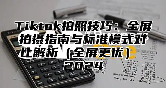 Tiktok拍照技巧：全屏拍摄指南与标准模式对比解析（全屏更优） 2024