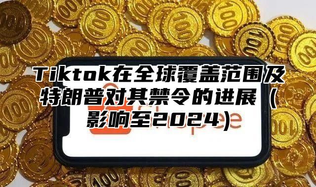 Tiktok在全球覆盖范围及特朗普对其禁令的进展（影响至2024）