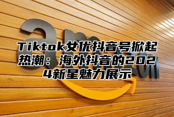 Tiktok女优抖音号掀起热潮：海外抖音的2024新星魅力展示