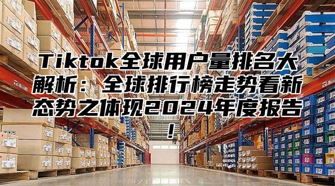 Tiktok全球用户量排名大解析：全球排行榜走势看新态势之体现2024年度报告！