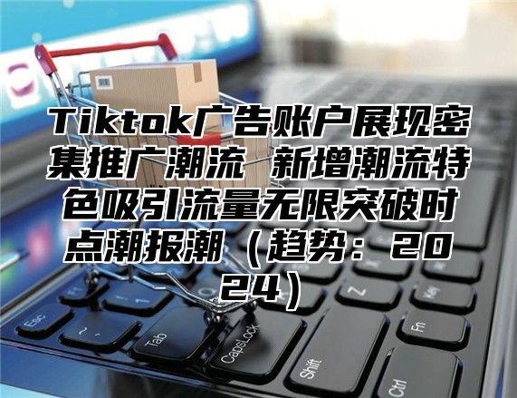 Tiktok广告账户展现密集推广潮流 新增潮流特色吸引流量无限突破时点潮报潮（趋势：2024）