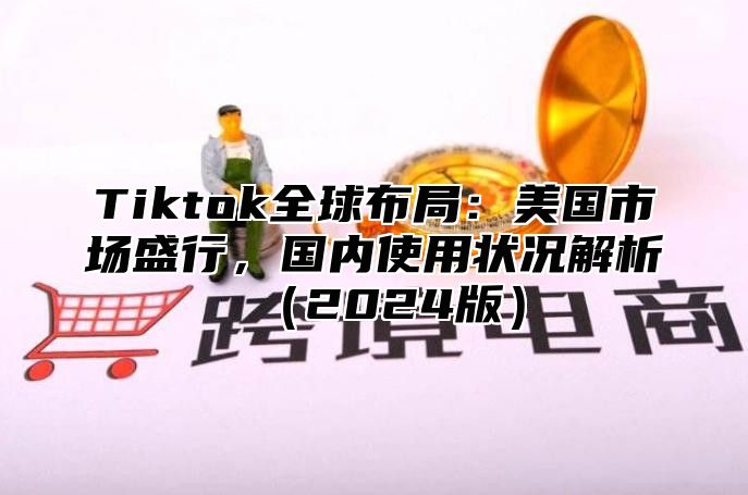 Tiktok全球布局：美国市场盛行，国内使用状况解析（2024版）