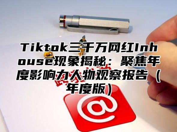 Tiktok三千万网红Inhouse现象揭秘：聚焦年度影响力人物观察报告（年度版）