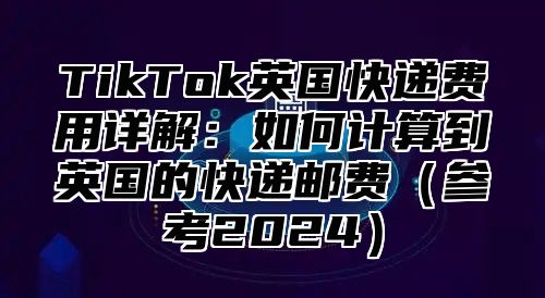 TikTok英国快递费用详解：如何计算到英国的快递邮费（参考2024）