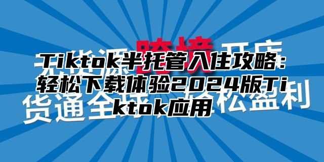 Tiktok半托管入住攻略：轻松下载体验2024版Tiktok应用