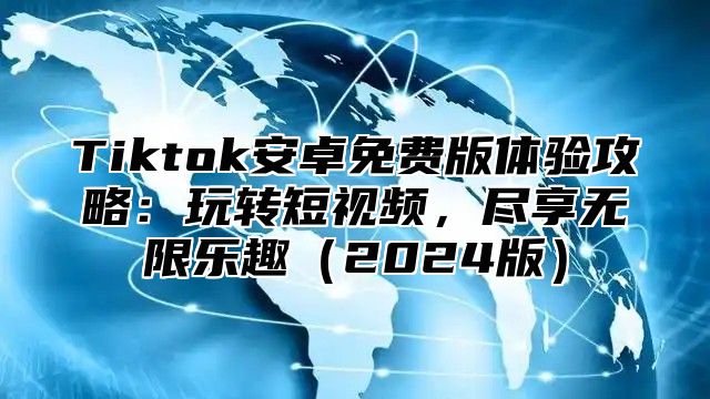 Tiktok安卓免费版体验攻略：玩转短视频，尽享无限乐趣（2024版）