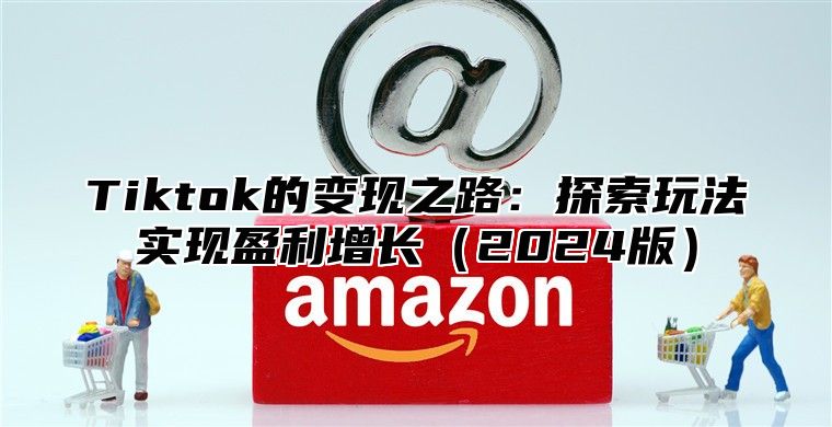 Tiktok的变现之路：探索玩法实现盈利增长（2024版）