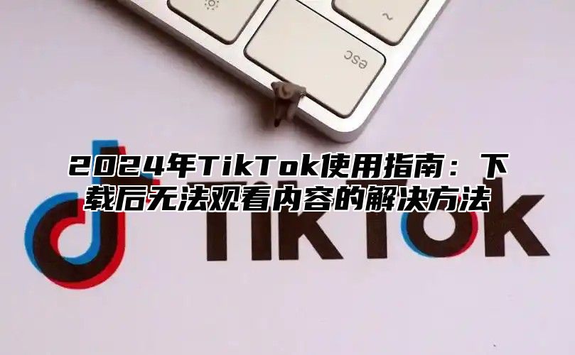 2024年TikTok使用指南：下载后无法观看内容的解决方法