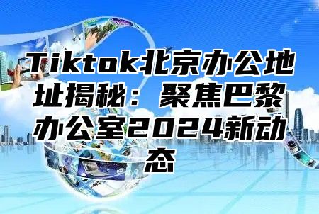 Tiktok北京办公地址揭秘：聚焦巴黎办公室2024新动态