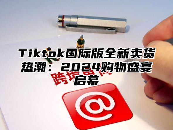 Tiktok国际版全新卖货热潮：2024购物盛宴启幕