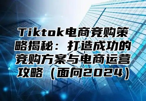 Tiktok电商竞购策略揭秘：打造成功的竞购方案与电商运营攻略（面向2024）