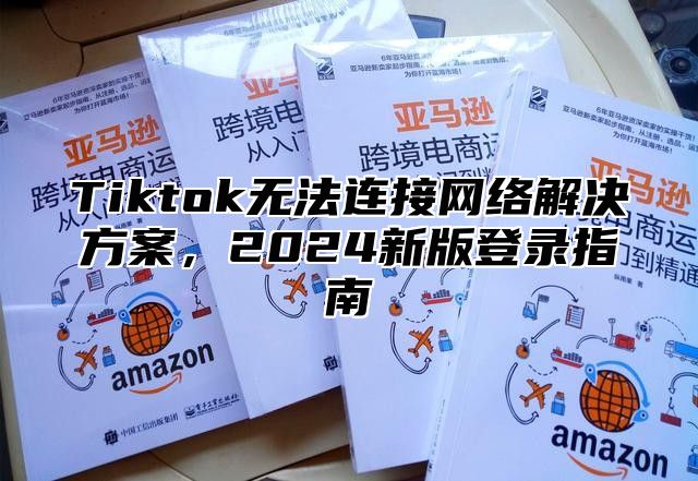 Tiktok无法连接网络解决方案，2024新版登录指南