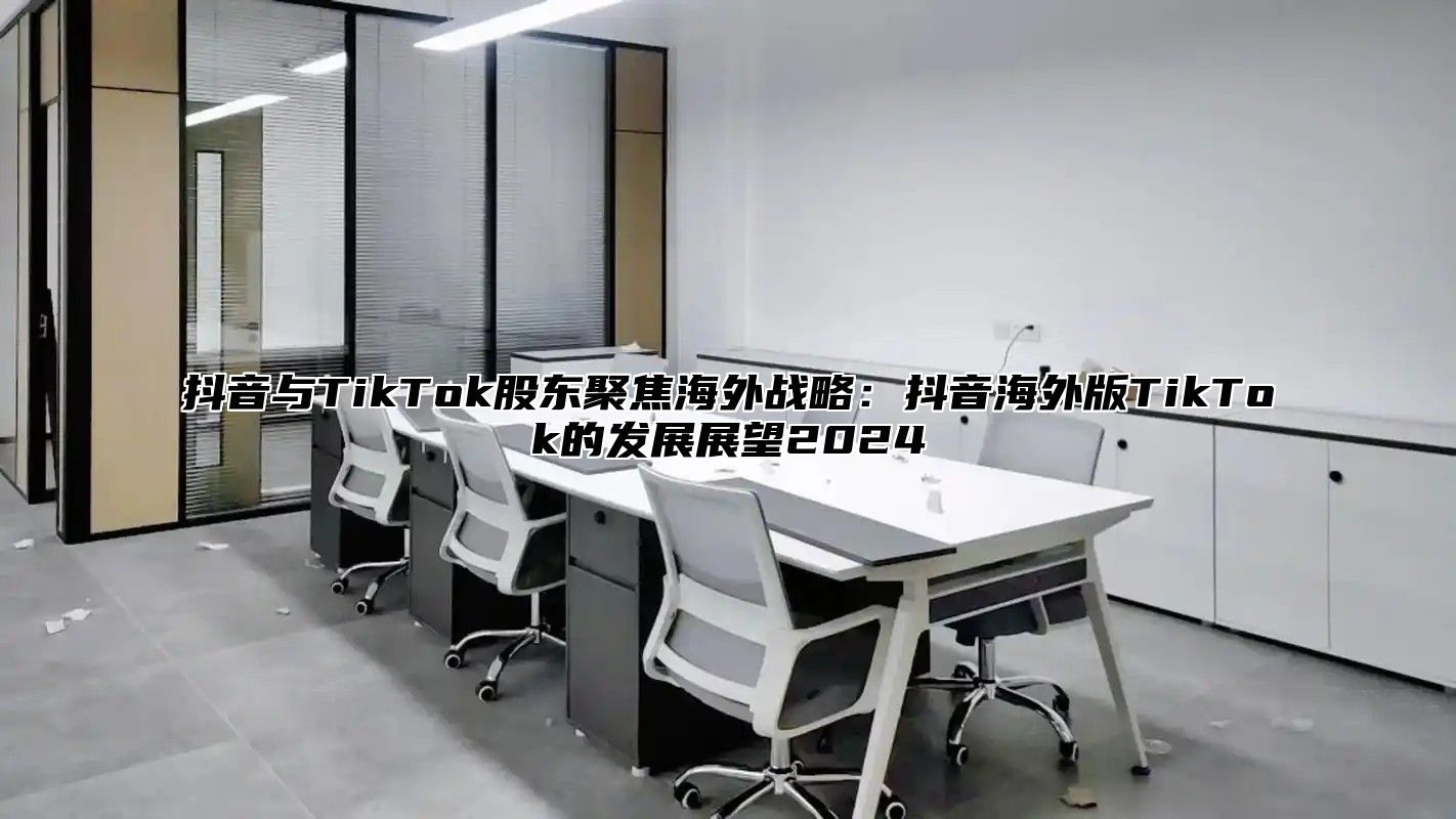 抖音与TikTok股东聚焦海外战略：抖音海外版TikTok的发展展望2024