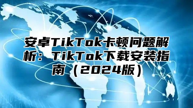 安卓TikTok卡顿问题解析：TikTok下载安装指南（2024版）