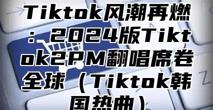 Tiktok风潮再燃：2024版Tiktok2PM翻唱席卷全球（Tiktok韩国热曲）