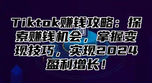 Tiktok赚钱攻略：探索赚钱机会，掌握变现技巧，实现2024盈利增长！