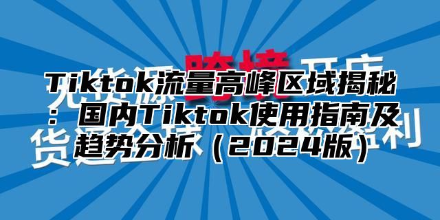 Tiktok流量高峰区域揭秘：国内Tiktok使用指南及趋势分析（2024版）