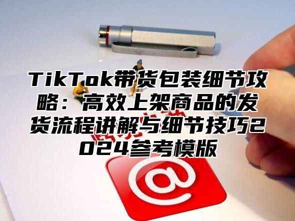 TikTok带货包装细节攻略：高效上架商品的发货流程讲解与细节技巧2024参考模版