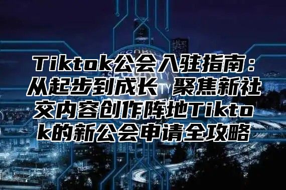 Tiktok公会入驻指南：从起步到成长 聚焦新社交内容创作阵地Tiktok的新公会申请全攻略