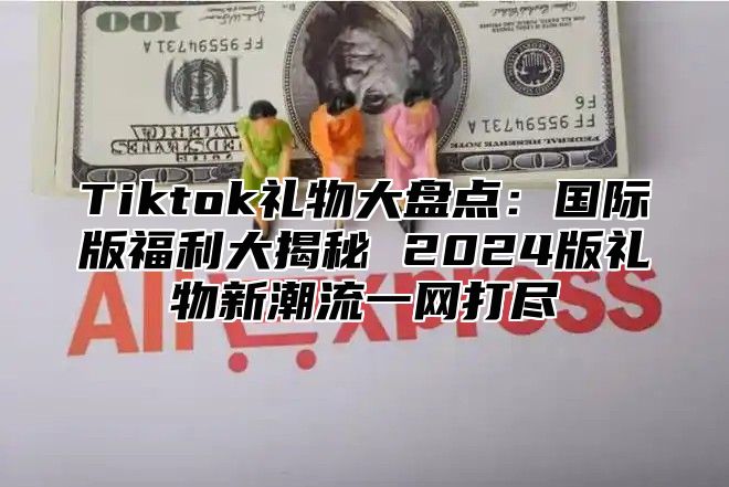 Tiktok礼物大盘点：国际版福利大揭秘 2024版礼物新潮流一网打尽