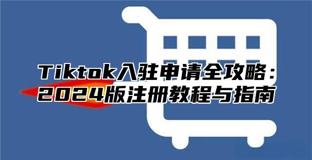 Tiktok入驻申请全攻略：2024版注册教程与指南