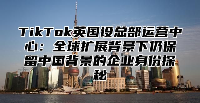 TikTok英国设总部运营中心：全球扩展背景下仍保留中国背景的企业身份探秘