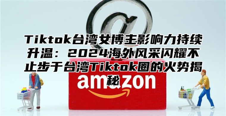 Tiktok台湾女博主影响力持续升温：2024海外风采闪耀不止步于台湾Tiktok圈的火势揭秘