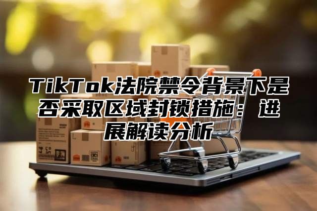 TikTok法院禁令背景下是否采取区域封锁措施：进展解读分析