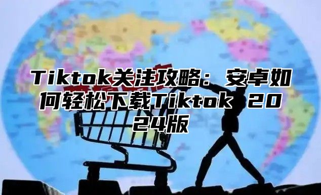 Tiktok关注攻略：安卓如何轻松下载Tiktok 2024版