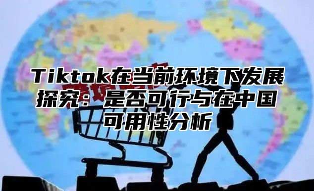 Tiktok在当前环境下发展探究：是否可行与在中国可用性分析