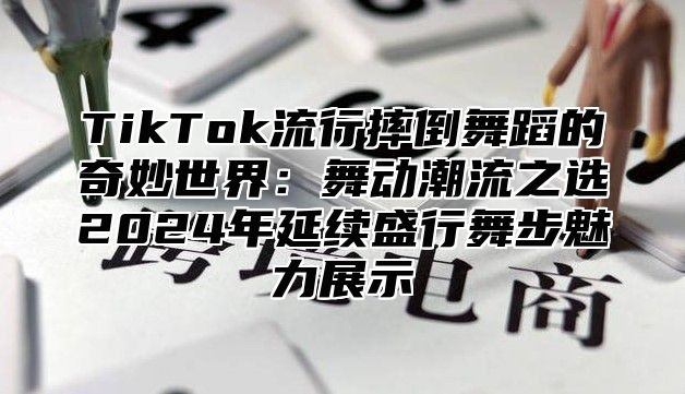 TikTok流行摔倒舞蹈的奇妙世界：舞动潮流之选2024年延续盛行舞步魅力展示