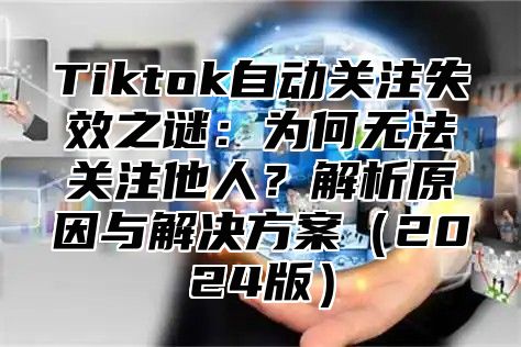 Tiktok自动关注失效之谜：为何无法关注他人？解析原因与解决方案（2024版）