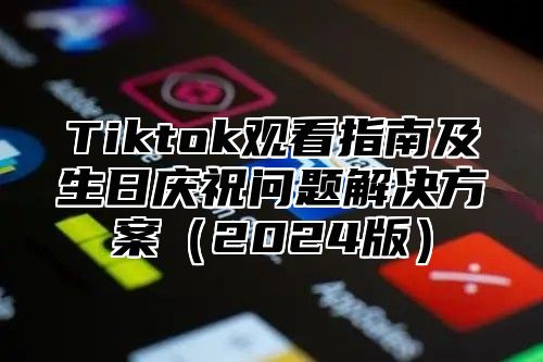 Tiktok观看指南及生日庆祝问题解决方案（2024版）