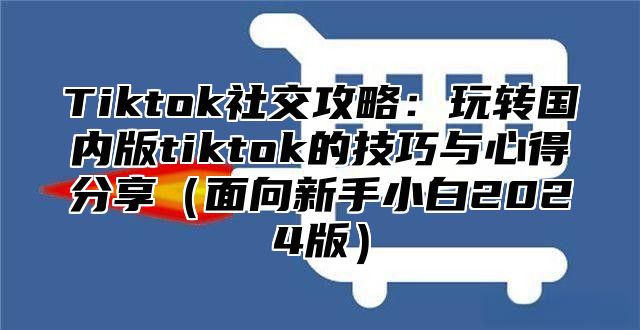 Tiktok社交攻略：玩转国内版tiktok的技巧与心得分享（面向新手小白2024版）