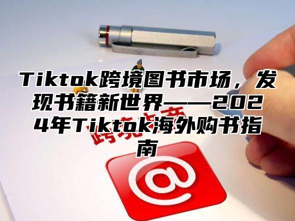 Tiktok跨境图书市场，发现书籍新世界——2024年Tiktok海外购书指南