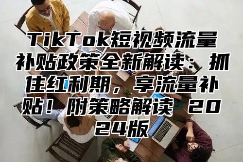 TikTok短视频流量补贴政策全新解读：抓住红利期，享流量补贴！附策略解读 2024版