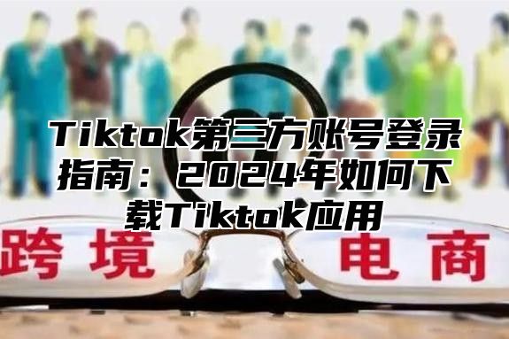 Tiktok第三方账号登录指南：2024年如何下载Tiktok应用