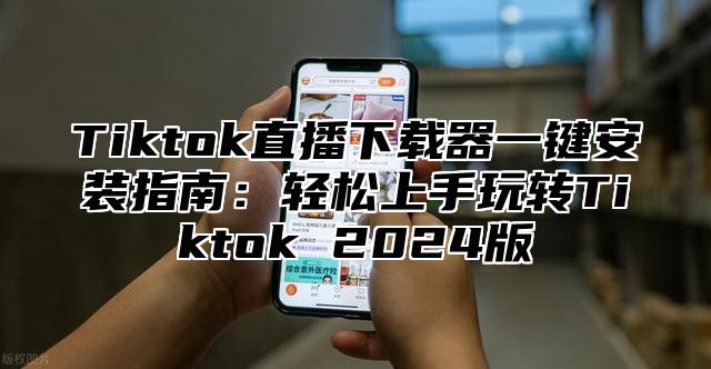 Tiktok直播下载器一键安装指南：轻松上手玩转Tiktok 2024版