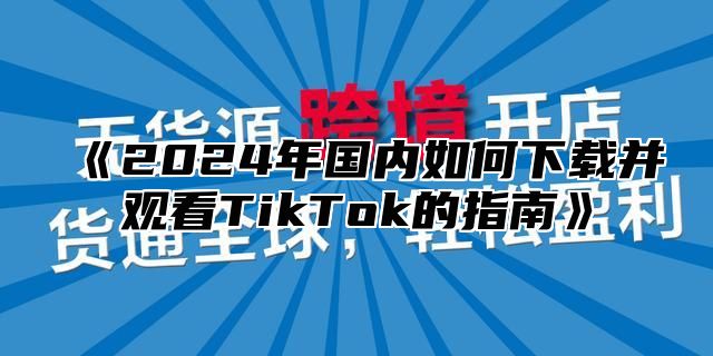 《2024年国内如何下载并观看TikTok的指南》