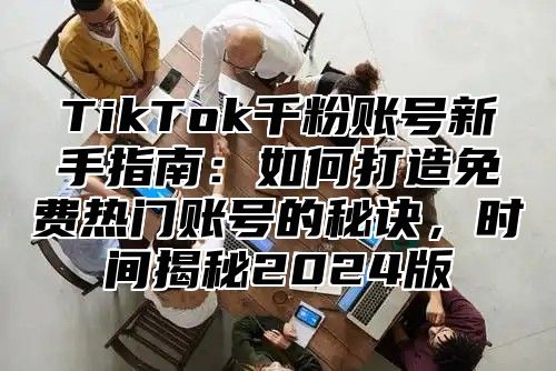 TikTok千粉账号新手指南：如何打造免费热门账号的秘诀，时间揭秘2024版