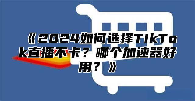 《2024如何选择TikTok直播不卡？哪个加速器好用？》