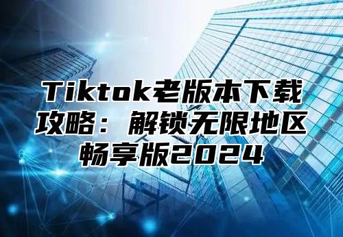 Tiktok老版本下载攻略：解锁无限地区畅享版2024