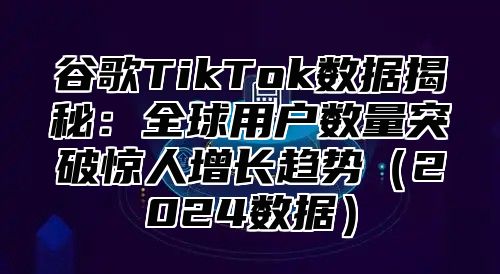 谷歌TikTok数据揭秘：全球用户数量突破惊人增长趋势（2024数据）