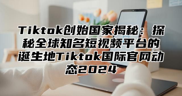 Tiktok创始国家揭秘：探秘全球知名短视频平台的诞生地Tiktok国际官网动态2024