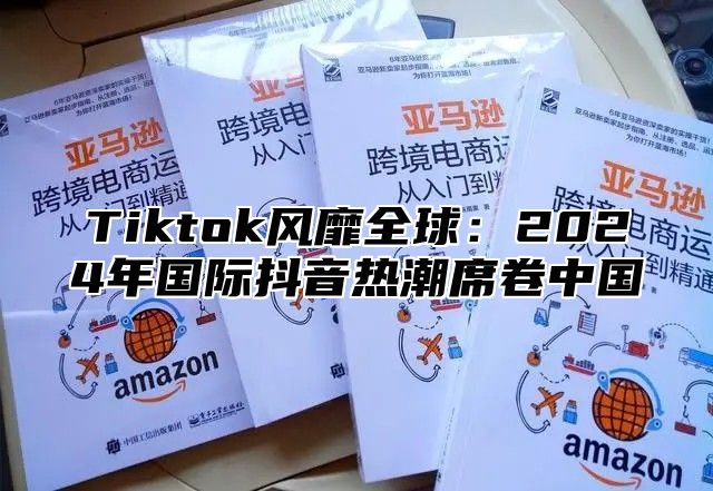 Tiktok风靡全球：2024年国际抖音热潮席卷中国