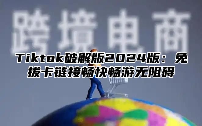 Tiktok破解版2024版：免拔卡链接畅快畅游无阻碍