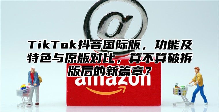 TikTok抖音国际版，功能及特色与原版对比，算不算破拆版后的新篇章？