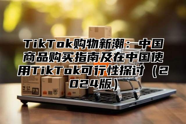 TikTok购物新潮：中国商品购买指南及在中国使用TikTok可行性探讨（2024版）