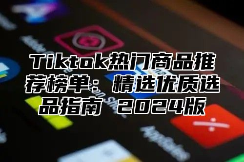 Tiktok热门商品推荐榜单：精选优质选品指南 2024版