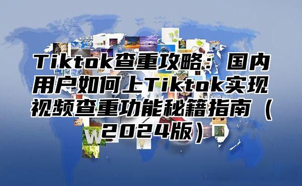 Tiktok查重攻略：国内用户如何上Tiktok实现视频查重功能秘籍指南（2024版）